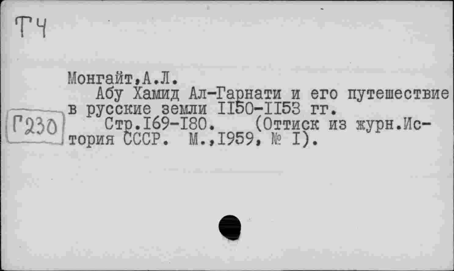 ﻿тч
■ r2îô
Монгайт.А.Л.
Абу Хамид Ал-Гарнати и его путешествие в русские земли II50-II53 гг.
Стр.169-180. (Оттиск из журн.История СССР. М.,1959» № I).